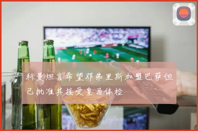 科曼坦言希望邓弗里斯加盟巴萨但已批准其接受皇马体检