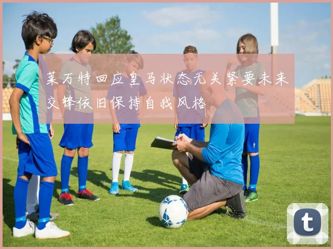 莱万特回应皇马状态无关紧要未来交锋依旧保持自我风格