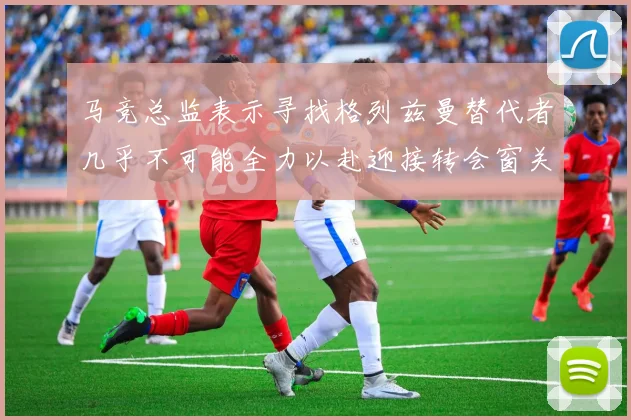 马竞总监表示寻找格列兹曼替代者几乎不可能全力以赴迎接转会窗关闭