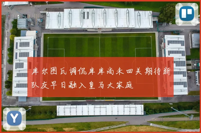库尔图瓦调侃库库尚未回关期待新队友早日融入皇马大家庭
