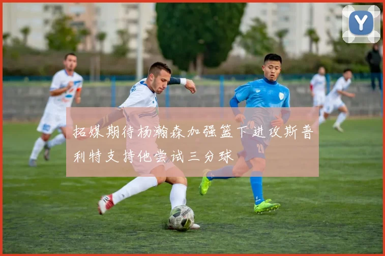 拓媒期待杨瀚森加强篮下进攻斯普利特支持他尝试三分球