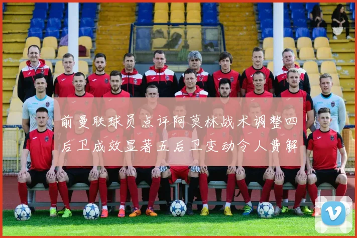 前曼联球员点评阿莫林战术调整四后卫成效显著五后卫变动令人费解