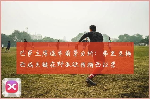 巴萨主席选举前景分析：弗里克梅西成关键在野派欲借梅西拉票