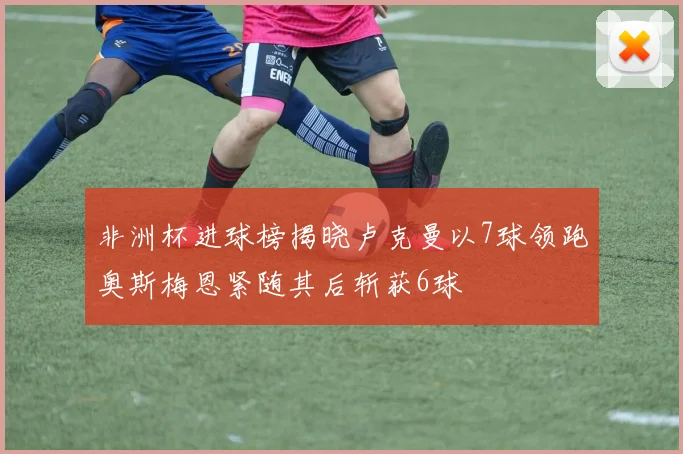 非洲杯进球榜揭晓卢克曼以7球领跑奥斯梅恩紧随其后斩获6球
