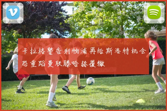 卡拉格警告利物浦再给斯洛特机会恐重蹈曼联滕哈赫覆辙