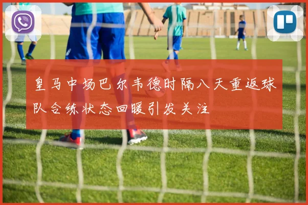 皇马中场巴尔韦德时隔八天重返球队合练状态回暖引发关注