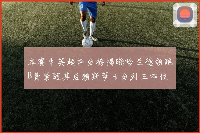 本赛季英超评分榜揭晓哈兰德领跑B费紧随其后赖斯萨卡分列三四位