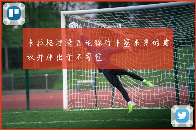卡拉格澄清言论称对卡塞米罗的建议并非出于不尊重