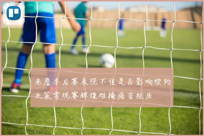 老詹季后赛表现不佳是否影响续约决策常规赛辉煌难掩痛苦经历