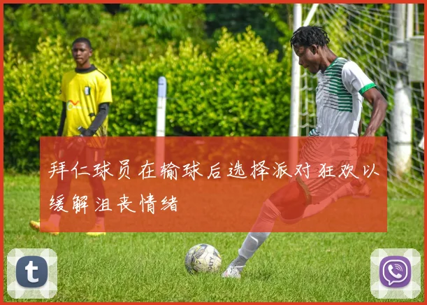 拜仁球员在输球后选择派对狂欢以缓解沮丧情绪