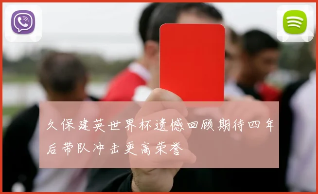 久保建英世界杯遗憾回顾期待四年后带队冲击更高荣誉