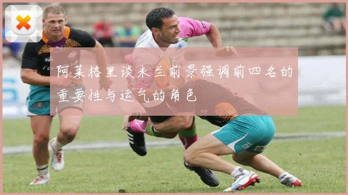 阿莱格里谈米兰前景强调前四名的重要性与运气的角色
