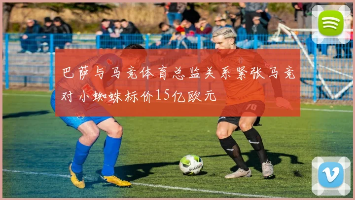 巴萨与马竞体育总监关系紧张马竞对小蜘蛛标价15亿欧元